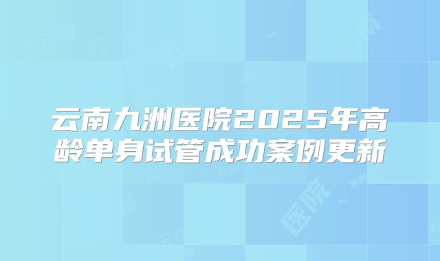 云南九洲医院2025年高龄单身试管成功案例更新