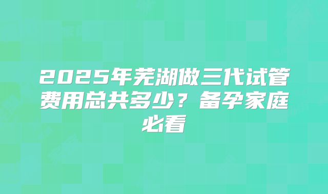 2025年芜湖做三代试管费用总共多少?备孕家庭必看