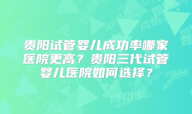 贵阳试管婴儿成功率哪家医院更高?贵阳三代试管婴儿医院如何选择?