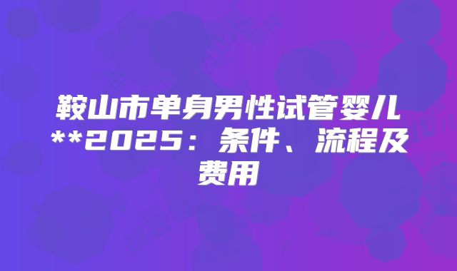 鞍山市单身男性试管婴儿**2025:条件、流程及费用