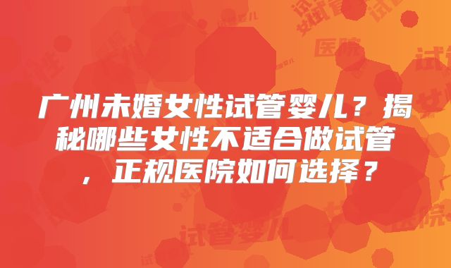 广州未婚女性试管婴儿？揭秘哪些女性不适合做试管，正规医院如何选择？