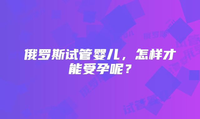 俄罗斯试管婴儿，怎样才能受孕呢？
