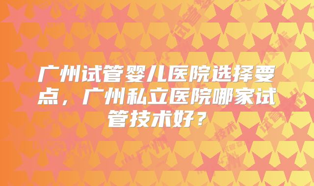 广州试管婴儿医院选择要点,广州私立医院哪家试管技术好?