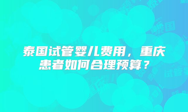 泰国试管婴儿费用,重庆患者如何合理预算?