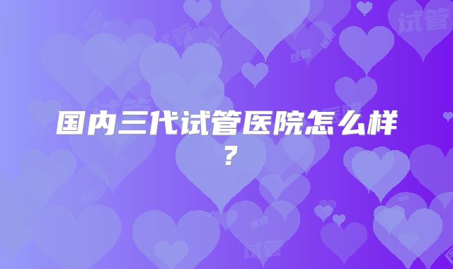 国内三代试管医院怎么样？