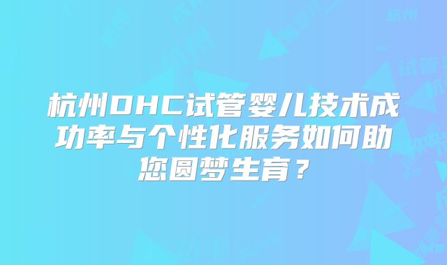 杭州DHC试管婴儿技术成功率与个性化服务如何助您圆梦生育？
