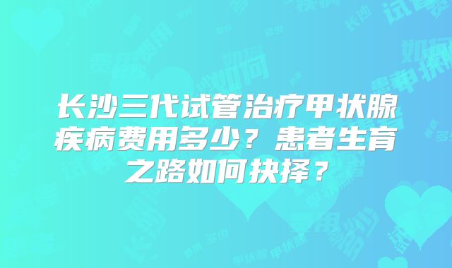 长沙三代试管治疗甲状腺疾病费用多少?患者生育之路如何抉择?