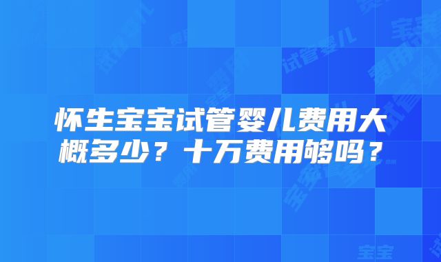 怀生宝宝试管婴儿费用大概多少？十万费用够吗？