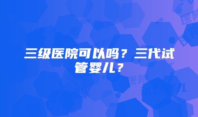 三级医院可以吗?三代试管婴儿?