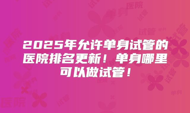 2025年允许单身试管的医院排名更新!单身哪里可以做试管!