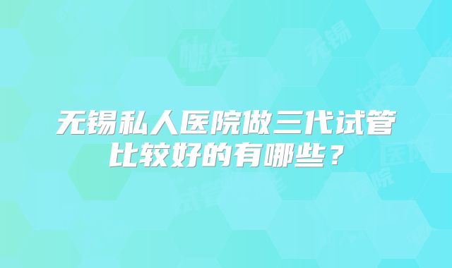 无锡私人医院做三代试管比较好的有哪些？