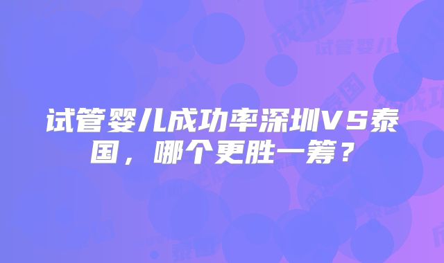 试管婴儿成功率深圳VS泰国,哪个更胜一筹?