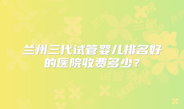 兰州三代试管婴儿排名好的医院收费多少？