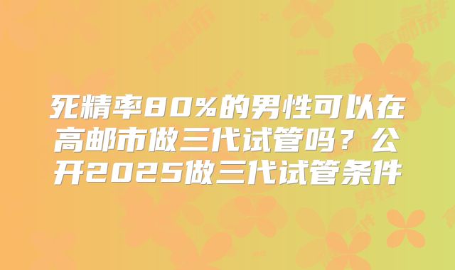 死精率80%的男性可以在高邮市做三代试管吗?公开2025做三代试管条件
