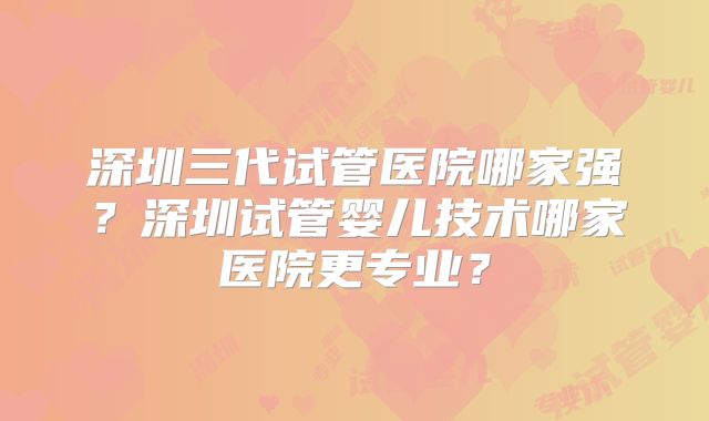 深圳三代试管医院哪家强?深圳试管婴儿技术哪家医院更专业?