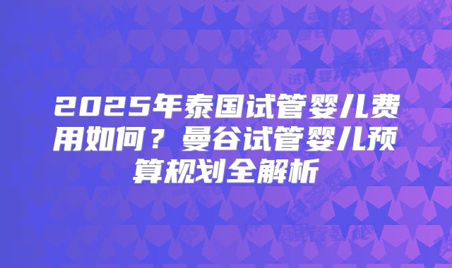 2025年泰国试管婴儿费用如何?曼谷试管婴儿预算规划全解析