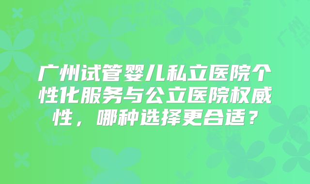 广州试管婴儿私立医院个性化服务与公立医院权威性，哪种选择更合适？
