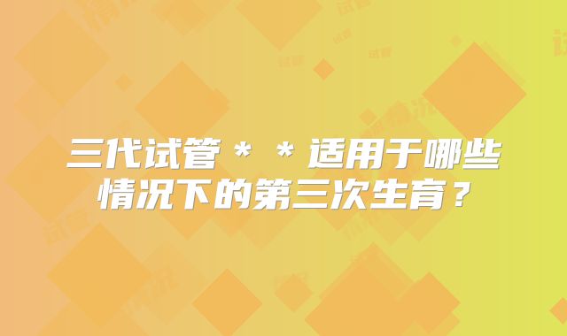 三代试管＊＊适用于哪些情况下的第三次生育？