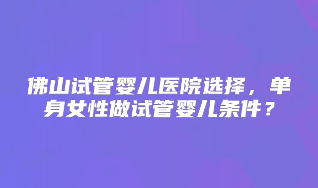 佛山试管婴儿医院选择，单身女性做试管婴儿条件？