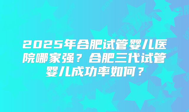 2025年合肥试管婴儿医院哪家强?合肥三代试管婴儿成功率如何?