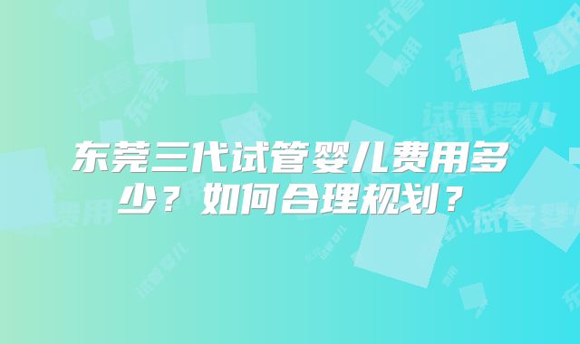 东莞三代试管婴儿费用多少？如何合理规划？