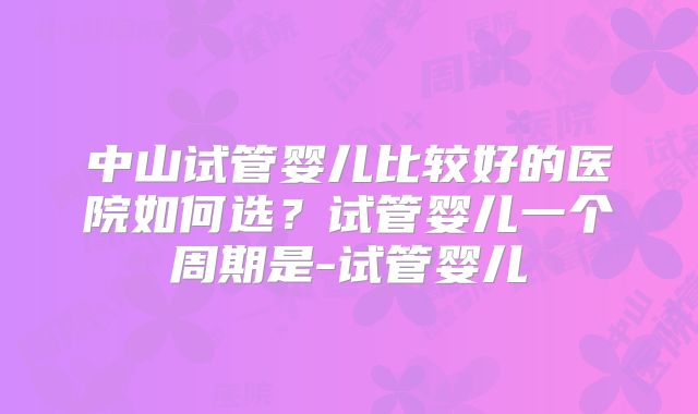 中山试管婴儿比较好的医院如何选?试管婴儿一个周期是-试管婴儿