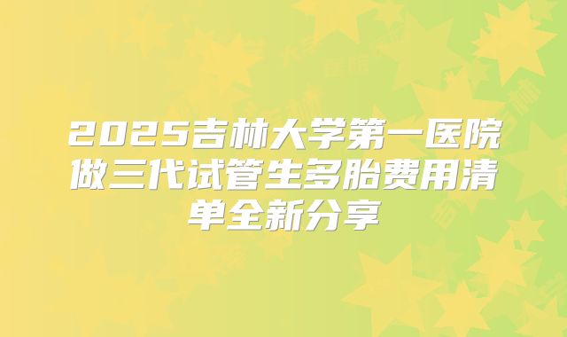 2025吉林大学第一医院做三代试管生多胎费用清单全新分享