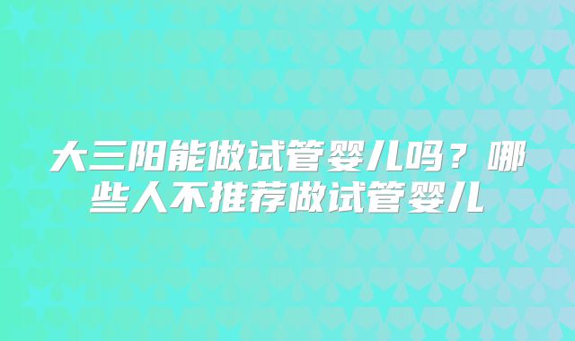 大三阳能做试管婴儿吗？哪些人不推荐做试管婴儿