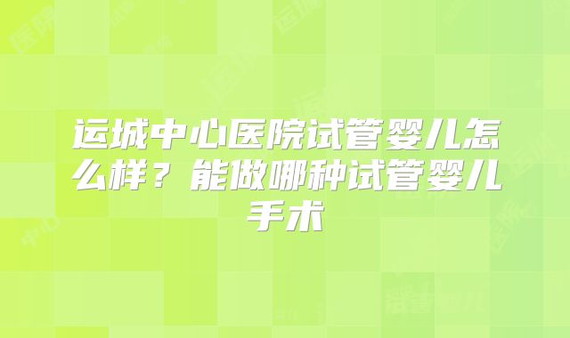 运城中心医院试管婴儿怎么样?能做哪种试管婴儿手术