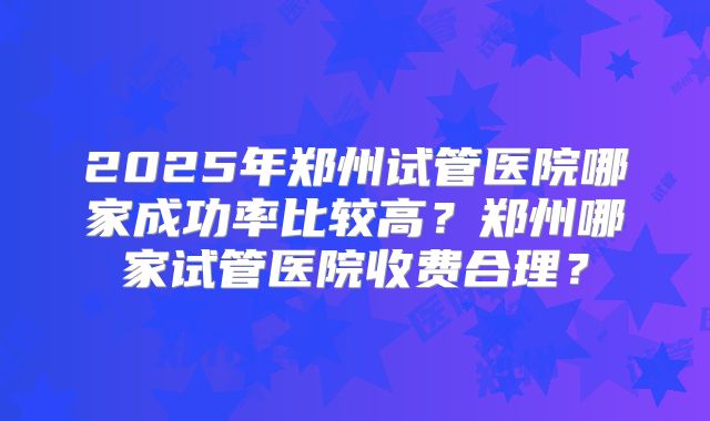 2025年郑州试管医院哪家成功率比较高?郑州哪家试管医院收费合理?