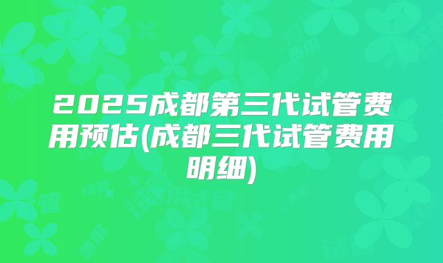 2025成都第三代试管费用预估(成都三代试管费用明细)