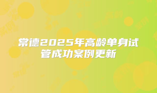 常德2025年高龄单身试管成功案例更新