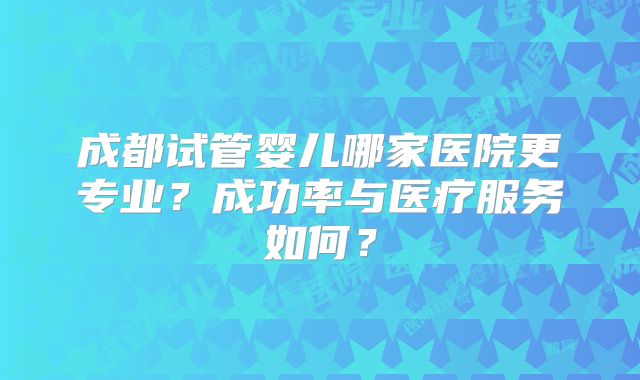 成都试管婴儿哪家医院更专业?成功率与医疗服务如何?
