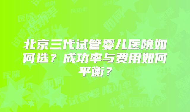 北京三代试管婴儿医院如何选?成功率与费用如何平衡?