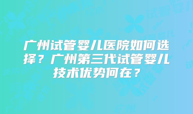 广州试管婴儿医院如何选择？广州第三代试管婴儿技术优势何在？