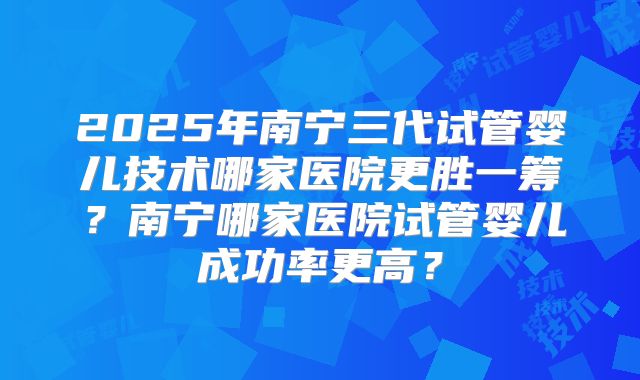2025年南宁三代试管婴儿技术哪家医院更胜一筹？南宁哪家医院试管婴儿成功率更高？