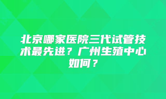 北京哪家医院三代试管技术最先进？广州生殖中心如何？