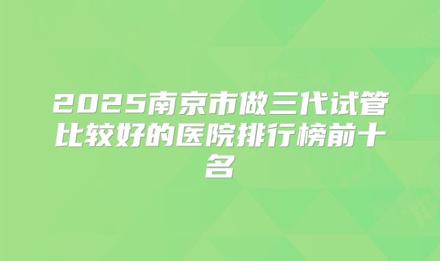 2025南京市做三代试管比较好的医院排行榜前十名