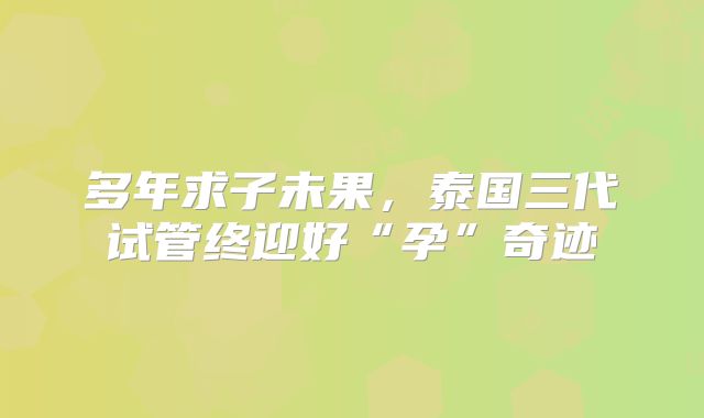 多年求子未果，泰国三代试管终迎好“孕”奇迹