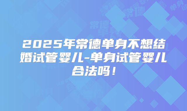 2025年常德单身不想结婚试管婴儿-单身试管婴儿合法吗！