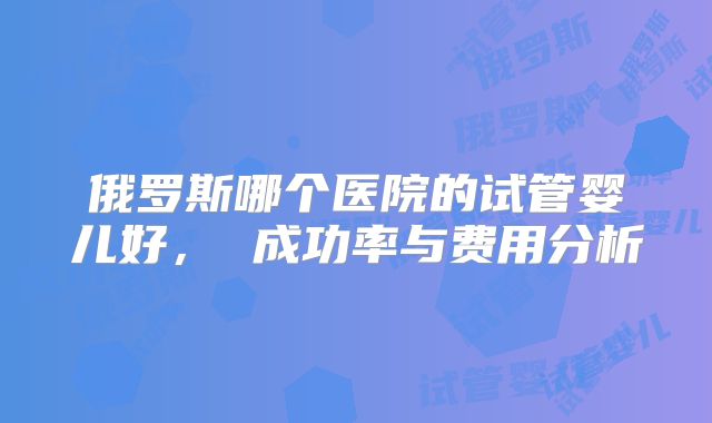 俄罗斯哪个医院的试管婴儿好， 成功率与费用分析