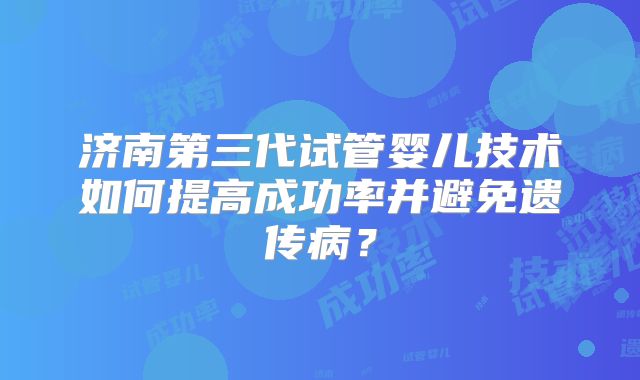 济南第三代试管婴儿技术如何提高成功率并避免遗传病？