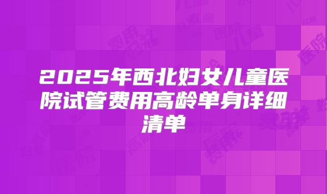 2025年西北妇女儿童医院试管费用高龄单身详细清单