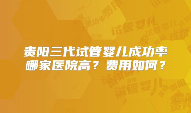 贵阳三代试管婴儿成功率哪家医院高?费用如何?