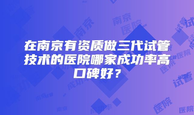 在南京有资质做三代试管技术的医院哪家成功率高口碑好？