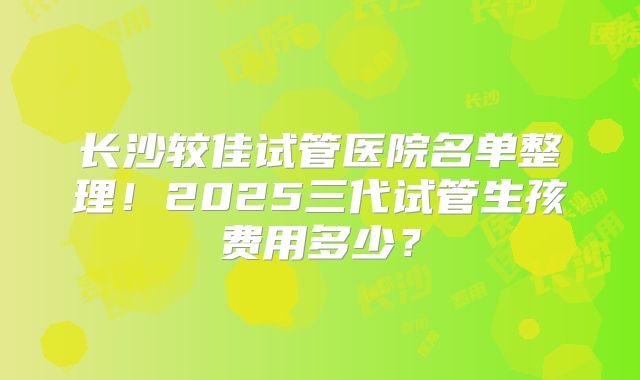 长沙较佳试管医院名单整理!2025三代试管生孩费用多少?