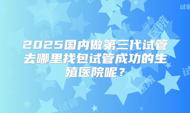 2025国内做第三代试管去哪里找包试管成功的生殖医院呢?