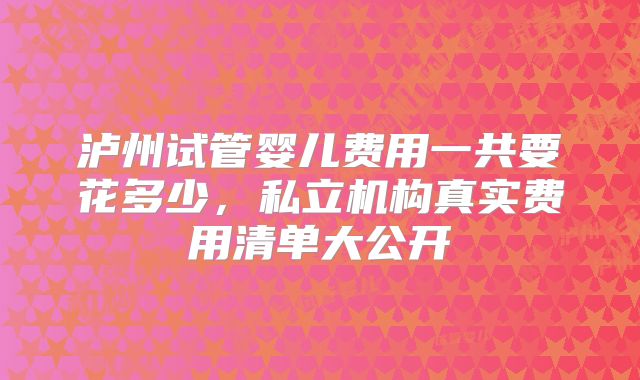 泸州试管婴儿费用一共要花多少,私立机构真实费用清单大公开