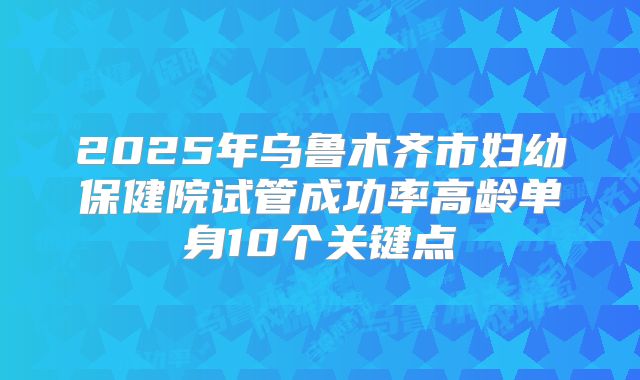 2025年乌鲁木齐市妇幼保健院试管成功率高龄单身10个关键点