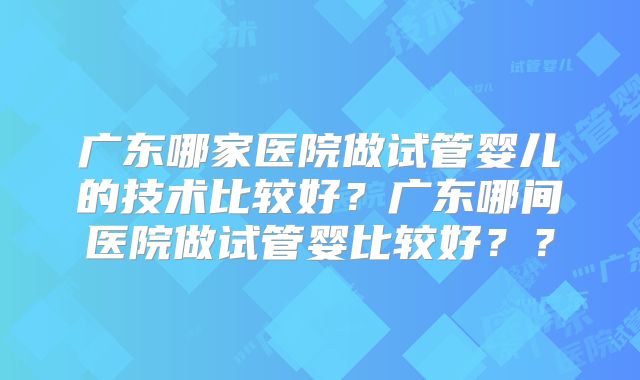 广东哪家医院做试管婴儿的技术比较好?广东哪间医院做试管婴比较好??